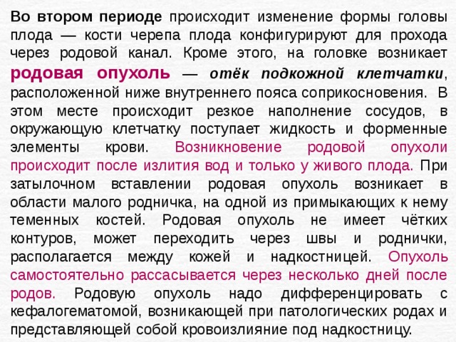 Во втором периоде происходит изменение формы головы плода — кости черепа плода конфигурируют для прохода через родовой канал. Кроме этого, на головке возникает родовая опухоль — отёк подкожной клетчатки , расположенной ниже внутреннего пояса соприкосновения. В этом месте происходит резкое наполнение сосудов, в окружающую клетчатку поступает жидкость и форменные элементы крови. Возникновение родовой опухоли происходит после излития вод и только у живого плода. При затылочном вставлении родовая опухоль возникает в области малого родничка, на одной из примыкающих к нему теменных костей. Родовая опухоль не имеет чётких контуров, может переходить через швы и роднички, располагается между кожей и надкостницей. Опухоль самостоятельно рассасывается через несколько дней после родов. Родовую опухоль надо дифференцировать с кефалогематомой, возникающей при патологических родах и представляющей собой кровоизлияние под надкостницу. 