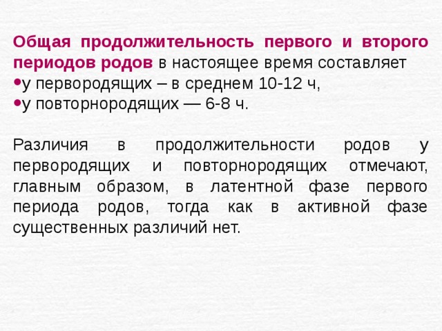 Общая продолжительность первого и второго периодов родов в настоящее время составляет у первородящих – в среднем 10-12 ч, у повторнородящих — 6-8 ч. Различия в продолжительности родов у первородящих и повторнородящих отмечают, главным образом, в латентной фазе первого периода родов, тогда как в активной фазе существенных различий нет. 