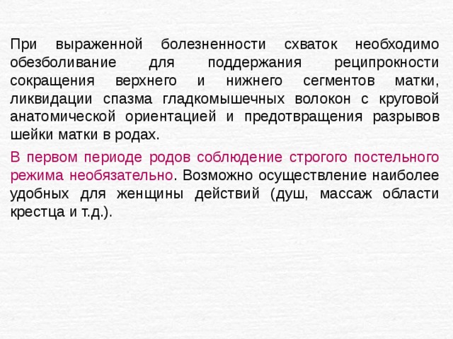 При выраженной болезненности схваток необходимо обезболивание для поддержания реципрокности сокращения верхнего и нижнего сегментов матки, ликвидации спазма гладкомышечных волокон с круговой анатомической ориентацией и предотвращения разрывов шейки матки в родах. В первом периоде родов соблюдение строгого постельного режима необязательно . Возможно осуществление наиболее удобных для женщины действий (душ, массаж области крестца и т.д.). 