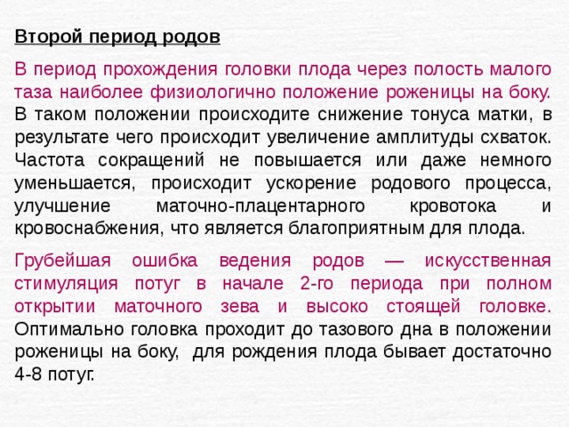 Второй период родов В период прохождения головки плода через полость малого таза наиболее физиологично положение роженицы на боку. В таком положении происходите снижение тонуса матки, в результате чего происходит увеличение амплитуды схваток. Частота сокращений не повышается или даже немного уменьшается, происходит ускорение родового процесса, улучшение маточно-плацентарного кровотока и кровоснабжения, что является благоприятным для плода. Грубейшая ошибка ведения родов — искусственная стимуляция потуг в начале 2-го периода при полном открытии маточного зева и высоко стоящей головке. Оптимально головка проходит до тазового дна в положении роженицы на боку, для рождения плода бывает достаточно 4-8 потуг. 