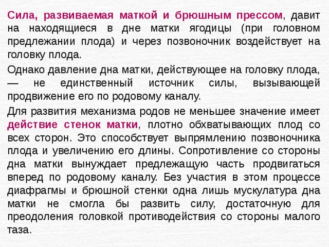 Сила, развиваемая маткой и брюшным прессом , давит на находящиеся в дне матки ягодицы (при головном предлежании плода) и через позвоночник воздействует на головку плода. Однако давление дна матки, действующее на головку плода, — не единственный источник силы, вызывающей продвижение его по родовому каналу. Для развития механизма родов не меньшее значение имеет действие стенок матки , плотно обхватывающих плод со всех сторон. Это способствует выпрямлению позвоночника плода и увеличению его длины. Сопротивление со стороны дна матки вынуждает предлежащую часть продвигаться вперед по родовому каналу. Без участия в этом процессе диафрагмы и брюшной стенки одна лишь мускулатура дна матки не смогла бы развить силу, достаточную для преодоления головкой противодействия со стороны малого таза. 