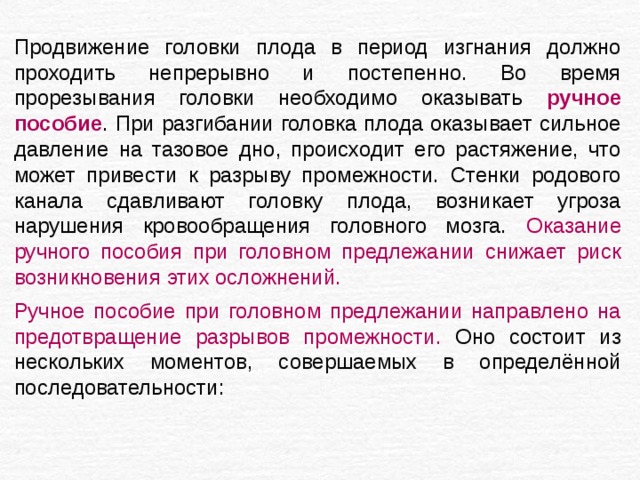 Продвижение головки плода в период изгнания должно проходить непрерывно и постепенно. Во время прорезывания головки необходимо оказывать ручное пособие . При разгибании головка плода оказывает сильное давление на тазовое дно, происходит его растяжение, что может привести к разрыву промежности. Стенки родового канала сдавливают головку плода, возникает угроза нарушения кровообращения головного мозга. Оказание ручного пособия при головном предлежании снижает риск возникновения этих осложнений. Ручное пособие при головном предлежании направлено на предотвращение разрывов промежности. Оно состоит из нескольких моментов, совершаемых в определённой последовательности: 