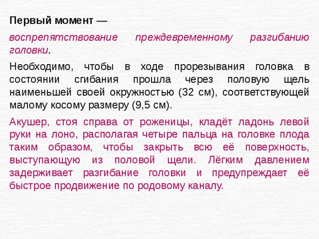 Первый момент — воспрепятствование преждевременному разгибанию головки . Необходимо, чтобы в ходе прорезывания головка в состоянии сгибания прошла через половую щель наименьшей своей окружностью (32 см), соответствующей малому косому размеру (9,5 см). Акушер, стоя справа от роженицы, кладёт ладонь левой руки на лоно, располагая четыре пальца на головке плода таким образом, чтобы закрыть всю её поверхность, выступающую из половой щели. Лёгким давлением задерживает разгибание головки и предупреждает её быстрое продвижение по родовому каналу. 