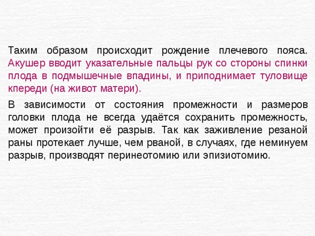 Таким образом происходит рождение плечевого пояса. Акушер вводит указательные пальцы рук со стороны спинки плода в подмышечные впадины, и приподнимает туловище кпереди (на живот матери).  В зависимости от состояния промежности и размеров головки плода не всегда удаётся сохранить промежность, может произойти её разрыв. Так как заживление резаной раны протекает лучше, чем рваной, в случаях, где неминуем разрыв, производят перинеотомию или эпизиотомию. 