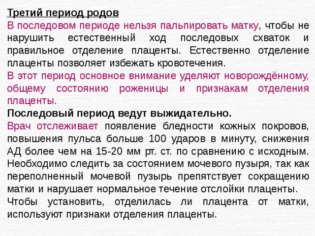 Третий период родов В последовом периоде нельзя пальпировать матку , чтобы не нарушить естественный ход последовых схваток и правильное отделение плаценты. Естественно отделение плаценты позволяет избежать кровотечения. В этот период основное внимание уделяют новорождённому, общему состоянию роженицы и признакам отделения плаценты. Последовый период ведут выжидательно. Врач отслеживает появление бледности кожных покровов, повышения пульса больше 100 ударов в минуту, снижения АД более чем на 15-20 мм рт. ст. по сравнению с исходным. Необходимо следить за состоянием мочевого пузыря, так как переполненный мочевой пузырь препятствует сокращению матки и нарушает нормальное течение отслойки плаценты. Чтобы установить, отделилась ли плацента от матки, используют признаки отделения плаценты. 