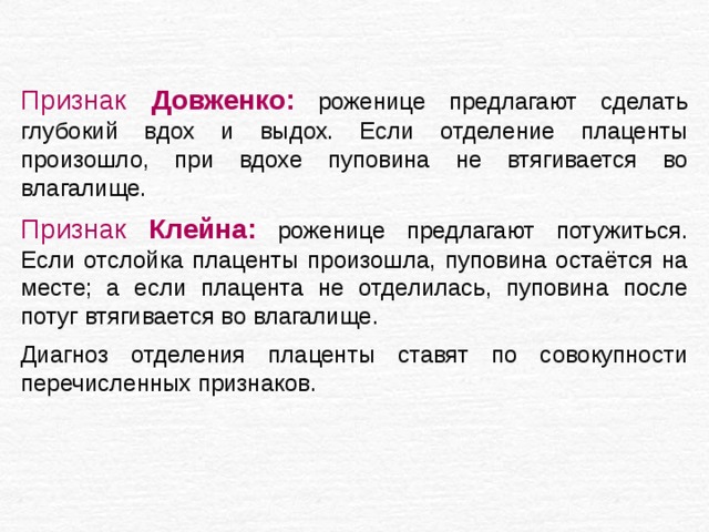 Признак Довженко:  роженице предлагают сделать глубокий вдох и выдох. Если отделение плаценты произошло, при вдохе пуповина не втягивается во влагалище. Признак Клейна:  роженице предлагают потужиться. Если отслойка плаценты произошла, пуповина остаётся на месте; а если плацента не отделилась, пуповина после потуг втягивается во влагалище. Диагноз отделения плаценты ставят по совокупности перечисленных признаков. 