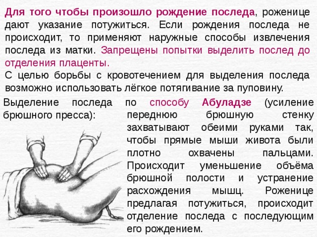Для того чтобы произошло рождение последа , роженице дают указание потужиться. Если рождения последа не происходит, то применяют наружные способы извлечения последа из матки. Запрещены попытки выделить послед до отделения плаценты. С целью борьбы с кровотечением для выделения последа возможно использовать лёгкое потягивание за пуповину. Выделение последа по способу Абуладзе  (усиление брюшного пресса): переднюю брюшную стенку захватывают обеими руками так, чтобы прямые мыши живота были плотно охвачены пальцами. Происходит уменьшение объёма брюшной полости и устранение расхождения мышц. Роженице предлагая потужиться, происходит отделение последа с последующим его рождением. 
