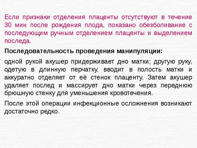 Если признаки отделения плаценты отсутствуют в течение 30 мин после рождения плода, показано обезболивание с последующим ручным отделением плаценты и выделением последа. Последовательность проведения манипуляции:  одной рукой акушер придерживает дно матки; другую руку, одетую в длинную перчатку, вводит в полость матки и аккуратно отделяет от её стенок плаценту. Затем акушер удаляет послед и массирует дно матки через переднюю брюшную стенку для уменьшения кровотечения. После этой операции инфекционные осложнения возникают достаточно редко. 