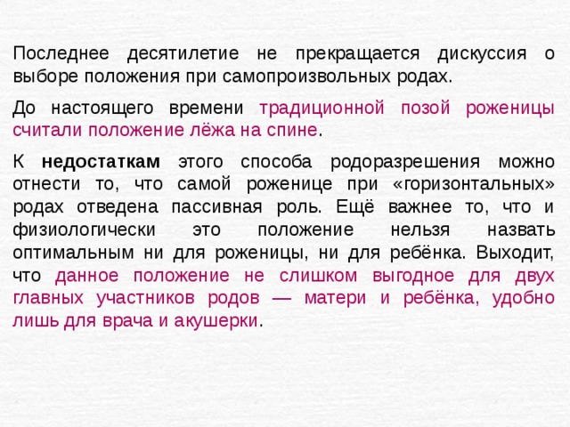  Последнее десятилетие не прекращается дискуссия о выборе положения при самопроизвольных родах. До настоящего времени традиционной позой роженицы считали положение лёжа на спине . К недостаткам этого способа родоразрешения можно отнести то, что самой роженице при «горизонтальных» родах отведена пассивная роль. Ещё важнее то, что и физиологически это положение нельзя назвать оптимальным ни для роженицы, ни для ребёнка. Выходит, что данное положение не слишком выгодное для двух главных участников родов — матери и ребёнка, удобно лишь для врача и акушерки . 