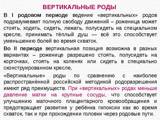 ВЕРТИКАЛЬНЫЕ РОДЫ  В I родовом периоде ведение «вертикальных» родов подразумевает полную свободу движений – роженица может стоять, ходить, сидеть, лежать, полусидеть на специальном кресле, принимать тёплый душ — всё это способствует уменьшению болей во время схваток. Во II периоде вертикальная позиция возможна в разных вариантах – роженице разрешено стоять, полусидеть на корточках, стоять на коленях или сидеть в специально сконструированном кресле, «Вертикальные» роды по сравнению с наиболее распространённой российской методикой родоразрешения имеют ряд преимуществ. При «вертикальных» родах меньше давление матки на крупные сосуды , что способствует улучшению маточного плацентарного кровообращения и предотвращает развитие у ребёнка гипоксии как во время схваток, так и при прохождении головки через родовые пути. 