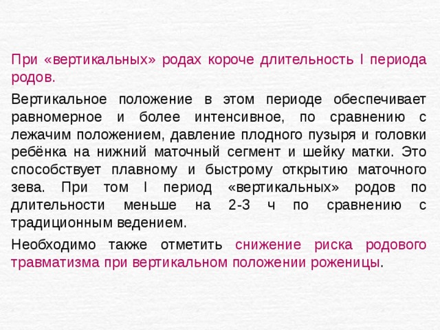 При «вертикальных» родах короче длительность I периода родов.  Вертикальное положение в этом периоде обеспечивает равномерное и более интенсивное, по сравнению с лежачим положением, давление плодного пузыря и головки ребёнка на нижний маточный сегмент и шейку матки. Это способствует плавному и быстрому открытию маточного зева. При том I период «вертикальных» родов по длительности меньше на 2-3 ч по сравнению с традиционным ведением. Необходимо также отметить снижение риска родового травматизма при вертикальном положении роженицы . 