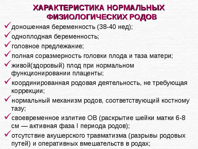 ХАРАКТЕРИСТИКА НОРМАЛЬНЫХ ФИЗИОЛОГИЧЕСКИХ РОДОВ  доношенная беременность (38-40 нед); одноплодная беременность; головное предлежание; полная соразмерность головки плода и таза матери; живой(здоровый) плод при нормальном функционировании плаценты; координированная родовая деятельность, не требующая коррекции; нормальный механизм родов, соответствующий костному тазу; своевременное излитие ОВ (раскрытие шейки матки 6-8 см — активная фаза I периода родов); отсутствие акушерского травматизма (разрывы родовых путей) и оперативных вмешательств в родах; 