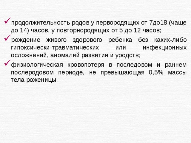 продолжительность родов у первородящих от 7до18 (чаще до 14) часов, у повторнородящих от 5 до 12 часов; рождение живого здорового ребенка без каких-либо гипоксически-травматических или инфекционных осложнений, аномалий развития и уродств; физиологическая кровопотеря в последовом и раннем послеродовом периоде, не превышающая 0,5% массы тела роженицы. 