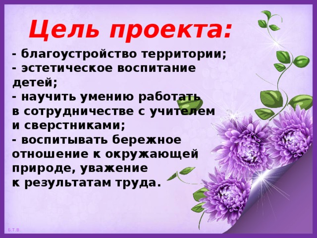 Цель проекта: - благоустройство территории;  - эстетическое воспитание детей;  - научить умению работать  в сотрудничестве с учителем  и сверстниками;  - воспитывать бережное отношение к окружающей природе, уважение  к результатам труда.   