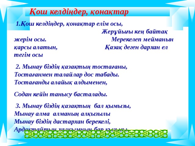 Қош келдіңдер, қонақтар  1.Қош келдіңдер, қонақтар елім осы, Жерұйығы кең байтақ жерім осы. Мерекелеп мейманын қарсы алатын, Қазақ деген дархан ел тегім осы  2. Мынау біздің қазақтың тостағаны, Тостағанмен талайлар дос табады. Тостағанды алайық алдыменен, Содан кейін танысу басталады.  3. Мынау біздің қазақтың бал қымызы, Мынау алма алманың алқызылы Мынау біздің дастархан берекелі, Ардақтайтын халқымның бар қызығы.   