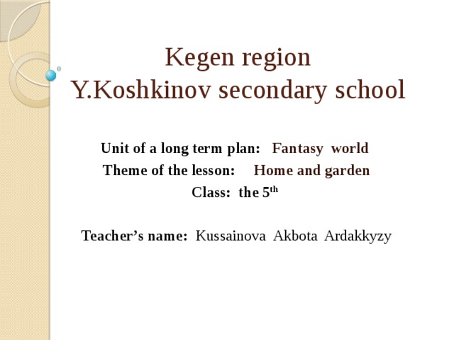 Kegen region  Y.Koshkinov secondary school Unit of a long term plan: Fantasy world Theme of the lesson: Home and garden Class: the 5 th   Teacher’s name:  Kussainova Akbota Ardakkyzy  