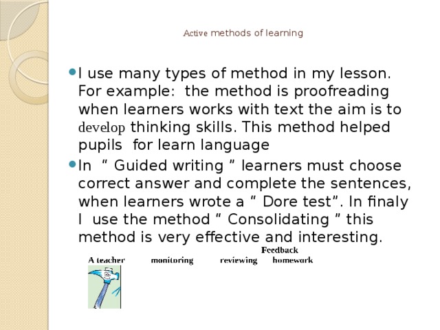  Active methods of learning I use many types of method in my lesson. For example: the method is proofreading when learners works with text the aim is to develop thinking skills. This method helped pupils for learn language In “ Guided writing ” learners must choose correct answer and complete the sentences, when learners wrote a “ Dore test”. In finaly I use the method “ Consolidating ” this method is very effective and interesting. 