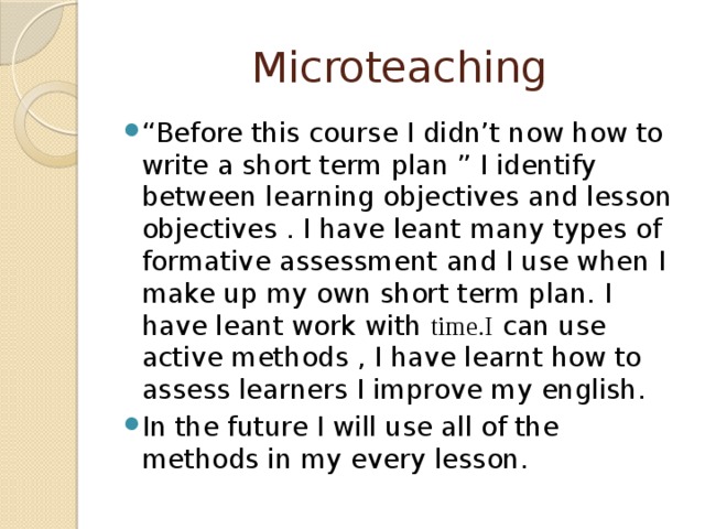 Microteaching “ Before this course I didn’t now how to write a short term plan ” I identify between learning objectives and lesson objectives . I have leant many types of formative assessment and I use when I make up my own short term plan. I have leant work with time.I can use active methods , I have learnt how to assess learners I improve my english. In the future I will use all of the methods in my every lesson. 