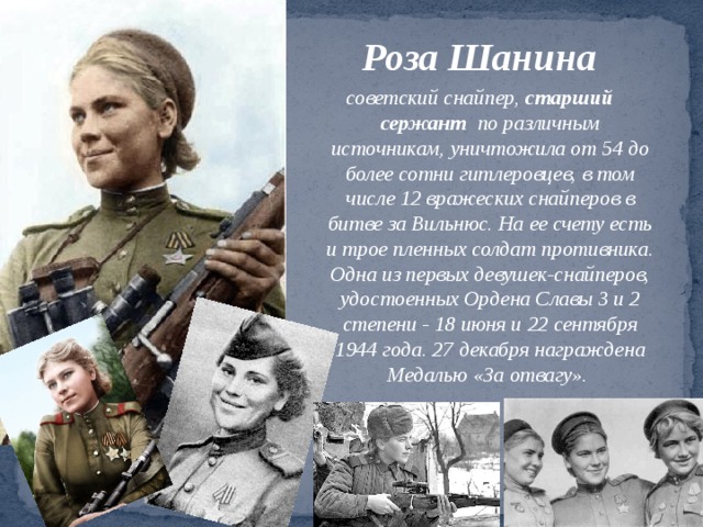Роза Шанина советский снайпер,  старший сержант по различным источникам, уничтожила от 54 до более сотни гитлеровцев, в том числе 12 вражеских снайперов в битве за Вильнюс. На ее счету есть и трое пленных солдат противника. Одна из первых девушек-снайперов, удостоенных Ордена Славы 3 и 2 степени - 18 июня и 22 сентября 1944 года. 27 декабря награждена Медалью «За отвагу». 