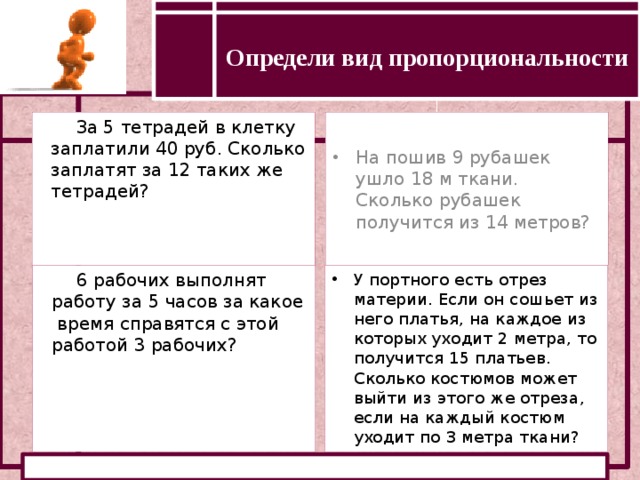 Определи вид пропорциональности Определение прямой и обратной пропорциональности За 5 тетрадей в клетку заплатили 40 руб. Сколько заплатят за 12 таких же тетрадей? На пошив 9 рубашек ушло 18 м ткани. Сколько рубашек получится из 14 метров? 6 рабочих выполнят работу за 5 часов за какое время справятся с этой работой 3 рабочих? У портного есть отрез материи. Если он сошьет из него платья, на каждое из которых уходит 2 метра, то получится 15 платьев. Сколько костюмов может выйти из этого же отреза, если на каждый костюм уходит по 3 метра ткани?  