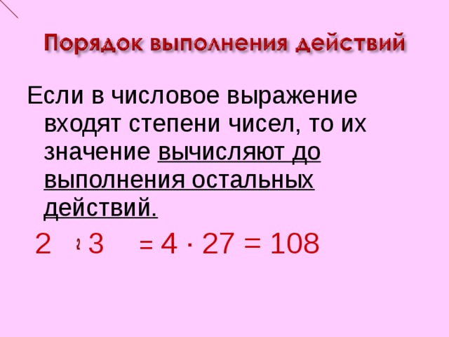 Если в числовое выражение входят степени чисел, то их значение вычисляют до  выполнения остальных  действий.  2 ∙ 3 = 4 ∙ 27 = 108 