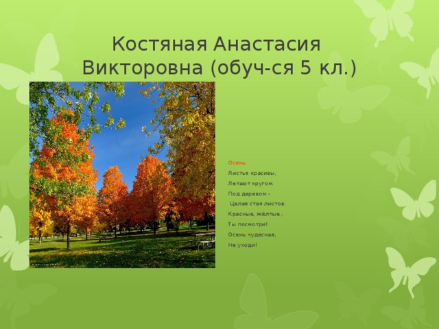Костяная Анастасия  Викторовна (обуч-ся 5 кл.) Осень Листья красивы, Летают кругом. Под деревом -  Целая стая листов. Красные, жёлтые , Ты посмотри! Осень чудесная, Не уходи! 