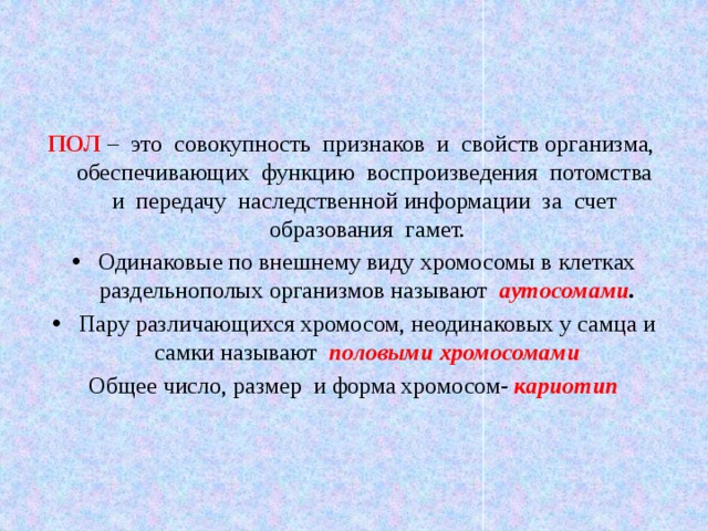 ПОЛ – это совокупность  признаков  и  свойств организма,  обеспечивающих функцию  воспроизведения потомства  и  передачу  наследственной информации  за  счет  образования  гамет. Одинаковые по внешнему виду хромосомы в клетках раздельнополых организмов называют аутосомами . Пару различающихся хромосом, неодинаковых у самца и самки называют половыми хромосомами Общее число, размер и форма хромосом- кариотип    