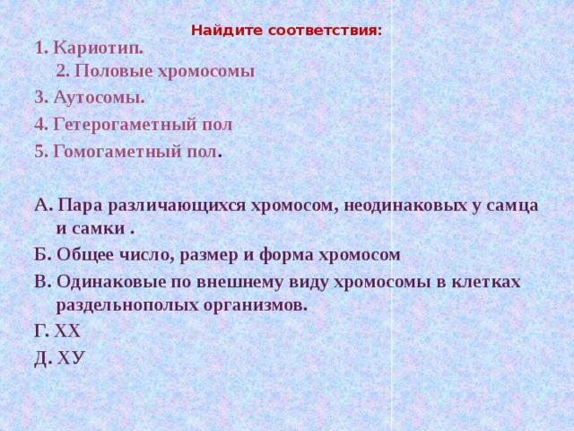 Найдите соответствия:   1. Кариотип.   2. Половые хромосомы 3. Аутосомы. 4. Гетерогаметный пол 5. Гомогаметный пол .  А. Пара различающихся хромосом, неодинаковых у самца и самки .  Б. Общее число, размер и форма хромосом В. Одинаковые по внешнему виду хромосомы в клетках раздельнополых организмов.          Г. XХ Д. XУ  