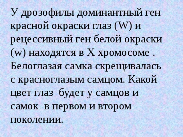 У дрозофилы доминантный ген красной окраски глаз (W) и рецессивный ген белой окраски (w) находятся в Х хромосоме . Белоглазая самка скрещивалась с красноглазым самцом. Какой цвет глаз будет у самцов и самок в первом и втором поколении. 