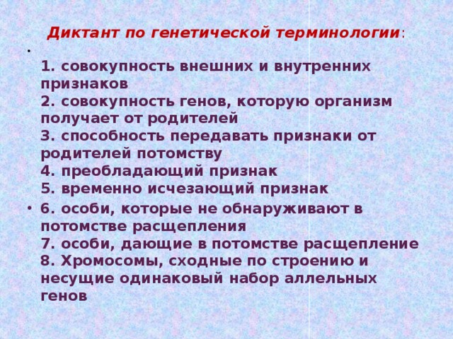 Диктант по генетической терминологии :    1. совокупность внешних и внутренних признаков  2. совокупность генов, которую организм получает от родителей  3. способность передавать признаки от родителей потомству  4. преобладающий признак  5. временно исчезающий признак 6. особи, которые не обнаруживают в потомстве расщепления  7. особи, дающие в потомстве расщепление  8. Хромосомы, сходные по строению и несущие одинаковый набор аллельных генов   