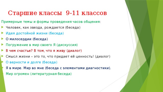 Старшие классы 9-11 классов Примерные темы и формы проведения часов общения : Человек, как звезда, рождается (беседа) Идея достойной жизни (беседа) О милосердии (беседа) Погружение в мир своего Я (дискуссия) В чем счастье? В том, что я живу (диалог) Смысл жизни – это то, что придает ей ценность! (диалог) О верности и долге (беседа) Я в мире. Мир во мне (беседа с элементами диагностики). Мир огромен (литературная беседа) 