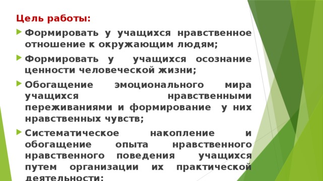 Цель работы: Формировать у учащихся нравственное отношение к окружающим людям; Формировать у учащихся осознание ценности человеческой жизни; Обогащение эмоционального мира учащихся нравственными переживаниями и формирование у них нравственных чувств; Систематическое накопление и обогащение опыта нравственного нравственного поведения учащихся путем организации их практической деятельности; Организация нравственного самовоспитания учащихся.  