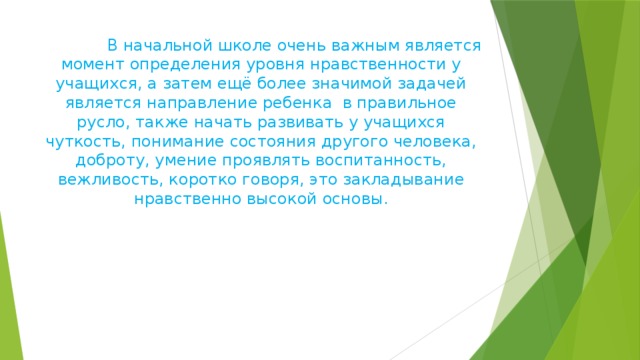  В начальной школе очень важным является момент определения уровня нравственности у учащихся, а затем ещё более значимой задачей является направление ребенка в правильное русло, также начать развивать у учащихся чуткость, понимание состояния другого человека, доброту, умение проявлять воспитанность, вежливость, коротко говоря, это закладывание нравственно высокой основы.      