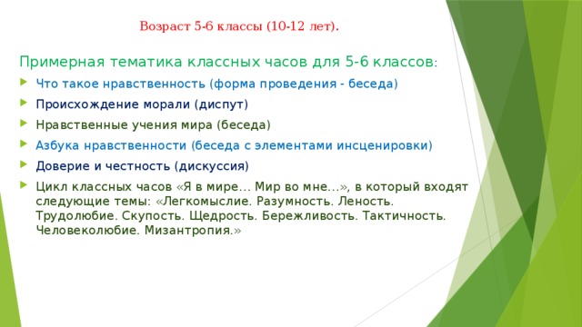 Возраст 5-6 классы (10-12 лет).   Примерная тематика классных часов для 5-6 классов : Что такое нравственность (форма проведения - беседа) Происхождение морали (диспут) Нравственные учения мира (беседа) Азбука нравственности (беседа с элементами инсценировки) Доверие и честность (дискуссия) Цикл классных часов «Я в мире… Мир во мне…», в который входят следующие темы: «Легкомыслие. Разумность. Леность. Трудолюбие. Скупость. Щедрость. Бережливость. Тактичность. Человеколюбие. Мизантропия.» 