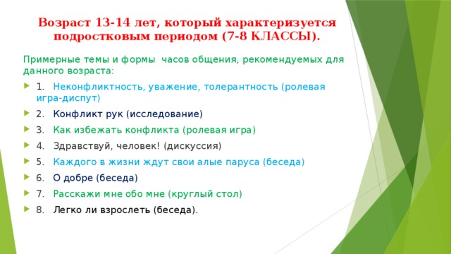 Возраст 13-14 лет, который характеризуется подростковым периодом (7-8 КЛАССЫ). Примерные темы и формы часов общения, рекомендуемых для данного возраста: 1.  Неконфликтность, уважение, толерантность (ролевая игра-диспут) 2.  Конфликт рук (исследование) 3.  Как избежать конфликта (ролевая игра) 4.  Здравствуй, человек! (дискуссия) 5.  Каждого в жизни ждут свои алые паруса (беседа) 6.  О добре (беседа) 7.  Расскажи мне обо мне (круглый стол) 8.  Легко ли взрослеть (беседа). 