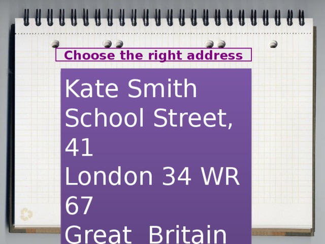Choose the right address Mary Chatter 44, Green Street London 56 RT 78 Great Britain Kate Smith School Street, 41 London 34 WR 67 Great Britain Orlova Lena 24, Krasnaya Street Russia Moscow 304050 