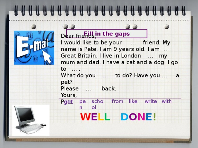 Dear friends, I would like to be your … friend. My name is Pete. I am 9 years old. I am … Great Britain. I live in London … my mum and dad. I have a cat and a dog. I go to … . What do you … to do? Have you … a pet? Please … back. Yours, Pete Fill in the gaps got pen school from like write with W E L L  D O N E ! 