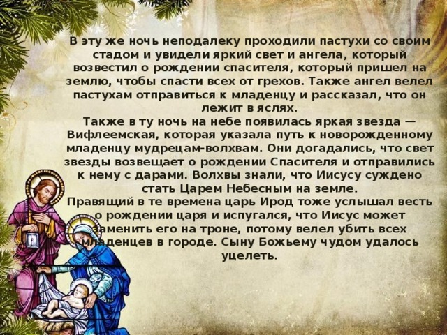 В эту же ночь неподалеку проходили пастухи со своим стадом и увидели яркий свет и ангела, который возвестил о рождении спасителя, который пришел на землю, чтобы спасти всех от грехов. Также ангел велел пастухам отправиться к младенцу и рассказал, что он лежит в яслях. Также в ту ночь на небе появилась яркая звезда — Вифлеемская, которая указала путь к новорожденному младенцу мудрецам-волхвам. Они догадались, что свет звезды возвещает о рождении Спасителя и отправились к нему с дарами. Волхвы знали, что Иисусу суждено стать Царем Небесным на земле. Правящий в те времена царь Ирод тоже услышал весть о рождении царя и испугался, что Иисус может заменить его на троне, потому велел убить всех младенцев в городе. Сыну Божьему чудом удалось уцелеть. 