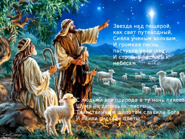 Звезда над пещерой, как свет путеводный,   Сияла ученым волхвам,   И громкая песнь пастухов величаво   И стройно неслась к небесам.    С людьми вся природа в ту ночь ликовала:   Шумя на деревьях, листы   Таинственным шепотом славили Бога,   И пахли сильнее цветы.    