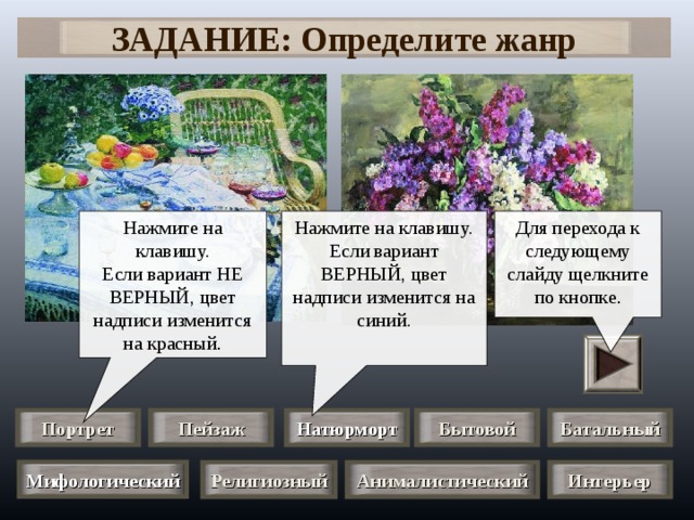 ЗАДАНИЕ: Определите жанр Нажмите на клавишу. Если вариант НЕ ВЕРНЫЙ, цвет надписи изменится на красный . Для перехода к следующему слайду щелкните по кнопке . Нажмите на клавишу. Если вариант ВЕРНЫЙ, цвет надписи изменится на синий. Портрет Натюрморт Пейзаж Бытовой Батальный Мифологический Анималистический Религиозный Интерьер 