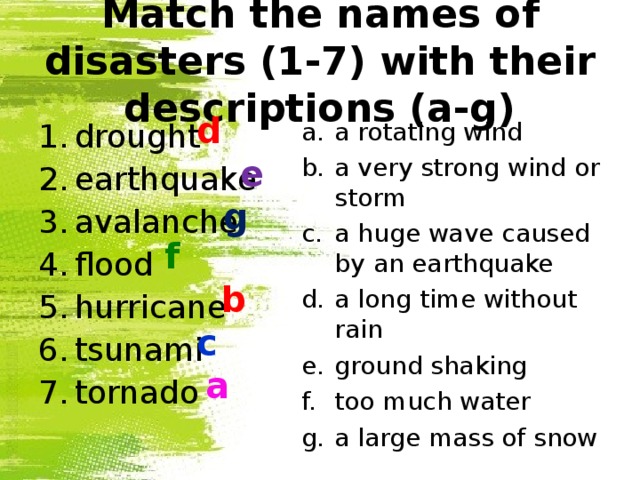 Match the names of disasters (1-7) with their descriptions (a-g) d a rotating wind a very strong wind or storm a huge wave caused by an earthquake a long time without rain ground shaking too much water a large mass of snow drought earthquake avalanche flood hurricane tsunami tornado e g f b c a 