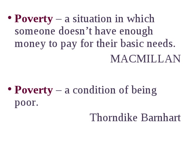 Poverty – a situation in which someone doesn’t have enough money to pay for their basic needs. MACMILLAN Poverty – a condition of being poor . Thorndike Barnhart 