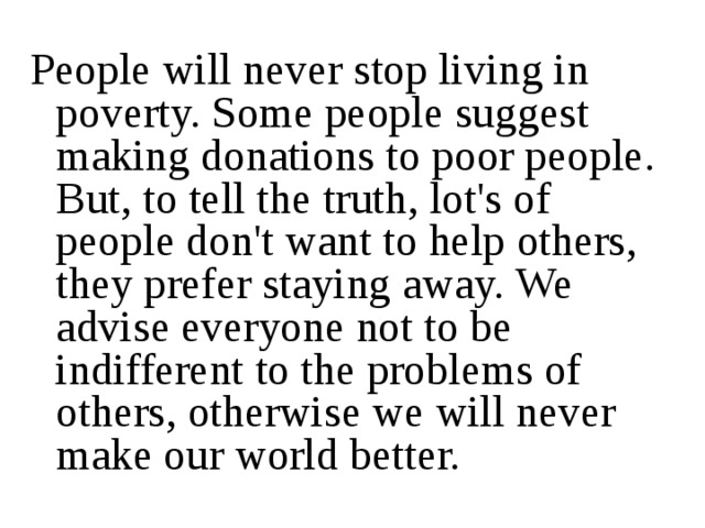 People will never stop living in poverty. Some people suggest making donations to poor people. But, to tell the truth, lot's of people don't want to help others, they prefer staying away. We advise everyone not to be indifferent to the problems of others, otherwise we will never make our world better. 