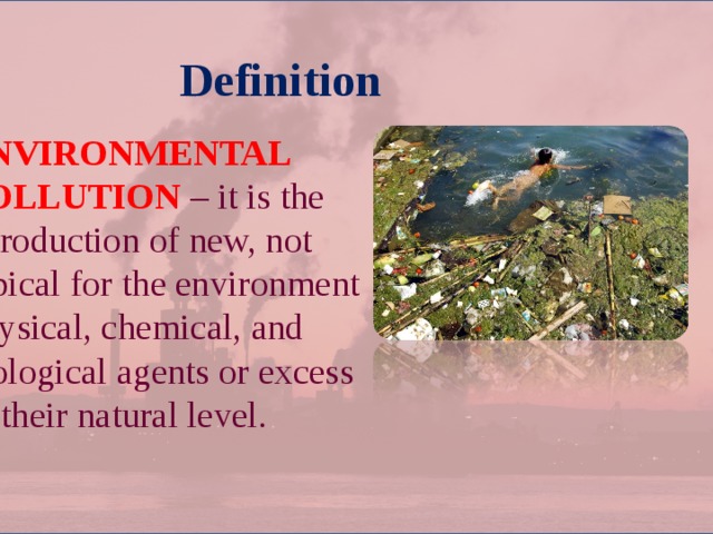 Definition  ENVIRONMENTAL POLLUTION – it is the introduction of new, not typical for the environment physical, chemical, and biological agents or excess of their natural level. 