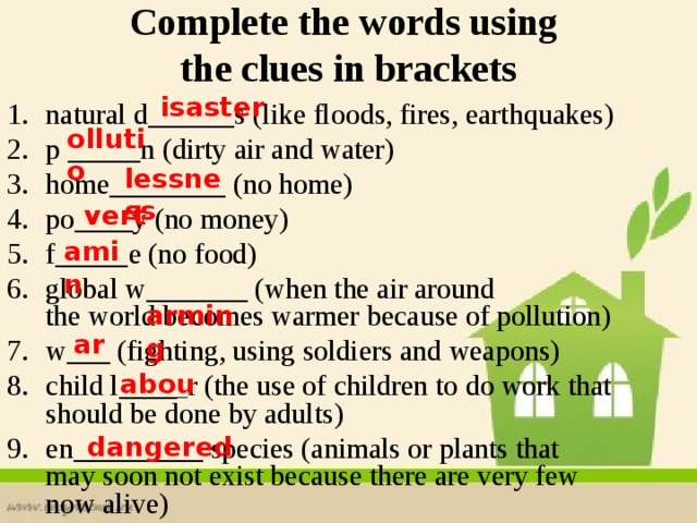 Complete the words using  the clues in brackets isaster natural d______s (like floods, fires, earthquakes) p _____  n (dirty air and water) home________ (no home) po____y (no money) f_____  e (no food) global w_______ (when the air around the world becomes warmer because of pollution) w___ (fighting, using soldiers and weapons) child l____ _ r (the use of children to do work that should be done by adults) en_________ species (animals or plants that may soon not exist because there are very few now alive) ollutio lessness vert amin  arming ar abou dangered  