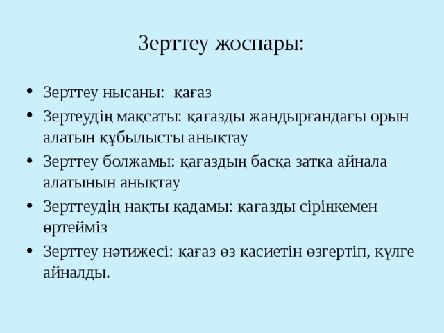 Зерттеу жоспары: Зерттеу нысаны: қағаз Зертеудің мақсаты: қағазды жандырғандағы орын алатын құбылысты анықтау Зерттеу болжамы: қағаздың басқа затқа айнала алатынын анықтау Зерттеудің нақты қадамы: қағазды сіріңкемен өртейміз Зерттеу нәтижесі: қағаз өз қасиетін өзгертіп, күлге айналды. 