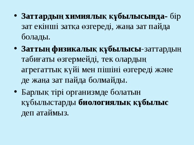 Заттардың химиялық құбылысында- бір зат екінші затқа өзгереді, жаңа зат пайда болады. Заттың физикалық құбылысы -заттардың табиғаты өзгермейді, тек олардың агрегаттық күйі мен пішіні өзгереді және де жаңа зат пайда болмайды. Барлық тірі организмде болатын құбылыстарды биологиялық құбылыс деп атаймыз. 