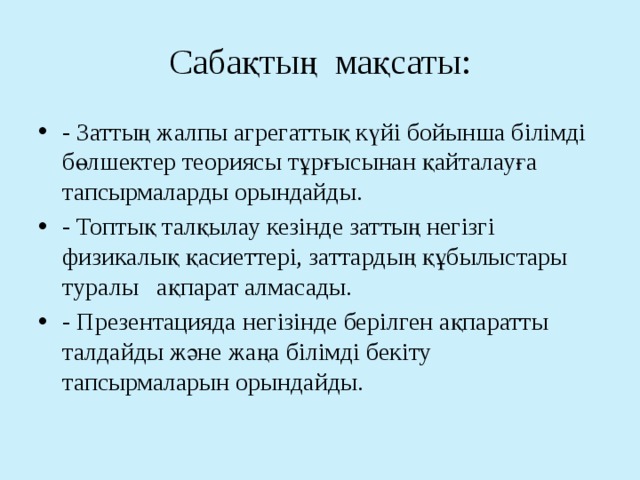 Сабақтың мақсаты: - Заттың жалпы агрегаттық күйі бойынша білімді бөлшектер теориясы тұрғысынан қайталауға тапсырмаларды орындайды. - Топтық талқылау кезінде заттың негізгі физикалық қасиеттері, заттардың құбылыстары туралы ақпарат алмасады. - Презентацияда негізінде берілген ақпаратты талдайды және жаңа білімді бекіту тапсырмаларын орындайды. 