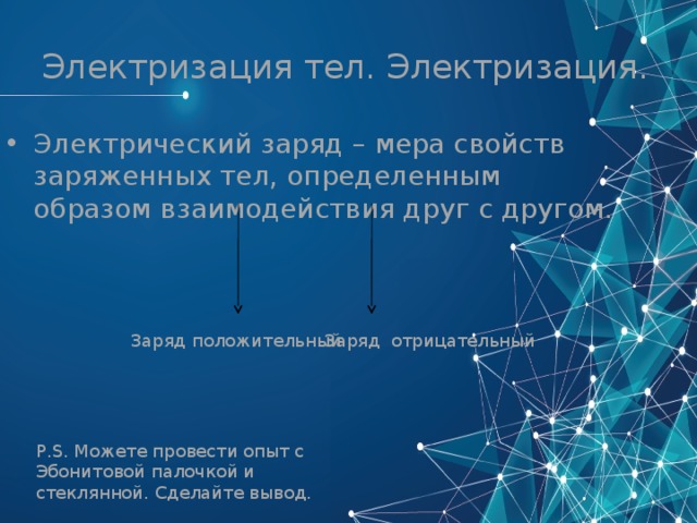 Электризация тел. Электризация. Электрический заряд – мера свойств заряженных тел, определенным образом взаимодействия друг с другом. Заряд положительный Заряд  отрицательный P.S. Можете провести опыт с Эбонитовой палочкой и стеклянной. Сделайте вывод. 