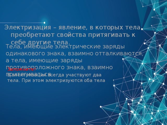 Электризация – явление, в которых тела преобретают свойства притягивать к себе другие тела. Тела, имеющие электрические заряды одинакового знака, взаимно отталкиваются, а тела, имеющие заряды противоположного знака, взаимно притягиваться. Запомните! В электризации всегда участвуют два тела. При этом электризуются оба тела 